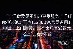 “上門(mén)做愛(ài)足不出戶(hù)享受服務(wù)上門(mén)任你挑選絕對正點(diǎn)1123BBW.官網(wǎng)備用1.中國”上門(mén)服務(wù)，足不出戶(hù)享受多元化上門(mén)服務(wù)體驗