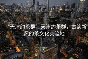 “天津約茶群”天津約茶群，古韻新風(fēng)的茶文化交流地
