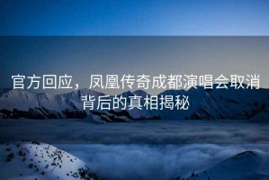 官方回應，鳳凰傳奇成都演唱會(huì )取消背后的真相揭秘