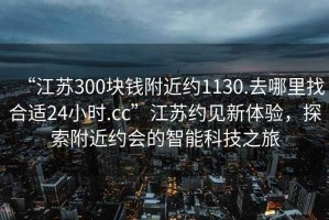 “江蘇300塊錢(qián)附近約1130.去哪里找合適24小時(shí).cc”江蘇約見(jiàn)新體驗，探索附近約會(huì )的智能科技之旅