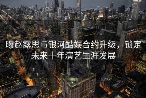 曝趙露思與銀河酷娛合約升級，鎖定未來(lái)十年演藝生涯發(fā)展