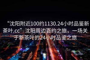 “沈陽(yáng)附近100約1130.24小時(shí)品鑒新茶葉.cc”沈陽(yáng)周邊百約之旅，一場(chǎng)關(guān)于新茶葉的24小時(shí)品鑒之旅