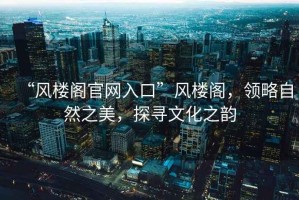 “風(fēng)樓閣官網(wǎng)入口”風(fēng)樓閣，領(lǐng)略自然之美，探尋文化之韻