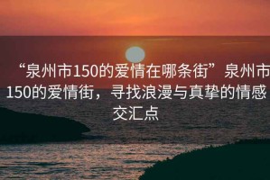 “泉州市150的愛(ài)情在哪條街”泉州市150的愛(ài)情街，尋找浪漫與真摯的情感交匯點(diǎn)