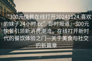 “300元快餐在線(xiàn)打開(kāi)20241124.喜歡的妹子24小時(shí).cc”即時(shí)報道』300元快餐引領(lǐng)新消費潮流，在線(xiàn)打開(kāi)新時(shí)代的餐飲體驗之門(mén)—關(guān)于美食與社交的新篇章