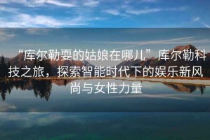 “庫爾勒耍的姑娘在哪兒”庫爾勒科技之旅，探索智能時(shí)代下的娛樂(lè )新風(fēng)尚與女性力量
