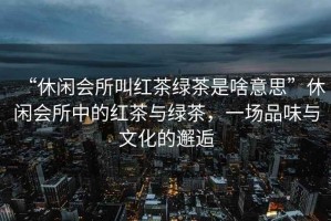 “休閑會(huì )所叫紅茶綠茶是啥意思”休閑會(huì )所中的紅茶與綠茶，一場(chǎng)品味與文化的邂逅