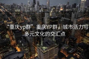 “重慶yp群”重慶YP群，城市活力與多元文化的交匯點(diǎn)