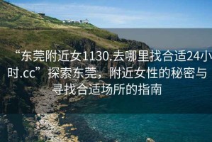 “東莞附近女1130.去哪里找合適24小時(shí).cc”探索東莞，附近女性的秘密與尋找合適場(chǎng)所的指南