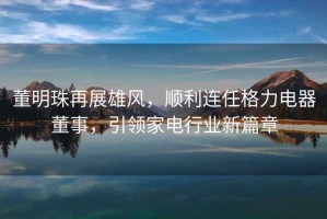 董明珠再展雄風(fēng)，順利連任格力電器董事，引領(lǐng)家電行業(yè)新篇章