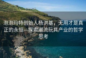 泡泡瑪特創(chuàng  )始人楊洪基，無(wú)用才是真正的永恒—探索潮流玩具產(chǎn)業(yè)的哲學(xué)思考