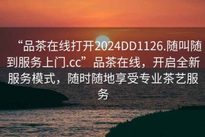 “品茶在線(xiàn)打開(kāi)2024DD1126.隨叫隨到服務(wù)上門(mén).cc”品茶在線(xiàn)，開(kāi)啟全新服務(wù)模式，隨時(shí)隨地享受專(zhuān)業(yè)茶藝服務(wù)