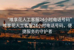“唯享花人工客服24小時(shí)電話(huà)號碼”唯享花人工客服24小時(shí)電話(huà)號碼，便捷服務(wù)的守護者