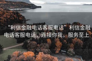 “利信金融電話(huà)客服電話(huà)”利信金融電話(huà)客服電話(huà)，連接你我，服務(wù)至上