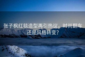 張子楓紅毯造型再引熱議，時(shí)尚翻車(chē)還是風(fēng)格轉變？