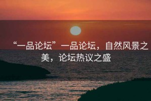 “一品論壇”一品論壇，自然風(fēng)景之美，論壇熱議之盛