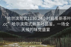 “哈爾濱莞式1130.24小時(shí)品鑒新茶葉.cc”哈爾濱莞式新茶葉品鑒，一場(chǎng)全天候的味覺(jué)盛宴