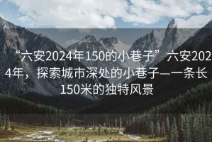 “六安2024年150的小巷子”六安2024年，探索城市深處的小巷子—一條長(cháng)150米的獨特風(fēng)景