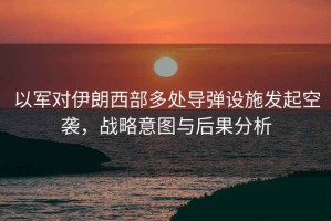以軍對伊朗西部多處導彈設施發(fā)起空襲，戰略意圖與后果分析