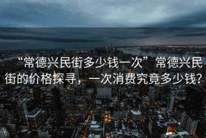 “常德興民街多少錢(qián)一次”常德興民街的價(jià)格探尋，一次消費究竟多少錢(qián)？