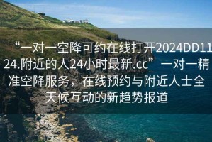“一對一空降可約在線(xiàn)打開(kāi)2024DD1124.附近的人24小時(shí)最新.cc”一對一精準空降服務(wù)，在線(xiàn)預約與附近人士全天候互動(dòng)的新趨勢報道