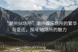 “潮州98場(chǎng)所”潮州娛樂(lè )場(chǎng)所的繁華與變遷，探尋98場(chǎng)所的魅力