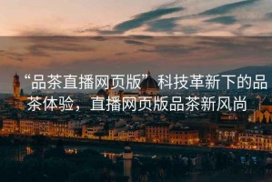 “品茶直播網(wǎng)頁(yè)版”科技革新下的品茶體驗，直播網(wǎng)頁(yè)版品茶新風(fēng)尚