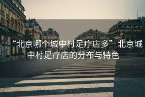 “北京哪個(gè)城中村足療店多”北京城中村足療店的分布與特色
