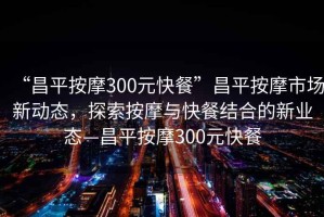 “昌平按摩300元快餐”昌平按摩市場(chǎng)新動(dòng)態(tài)，探索按摩與快餐結合的新業(yè)態(tài)—昌平按摩300元快餐