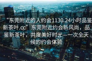 “東莞附近的人約會(huì )1130.24小時(shí)品鑒新茶葉.cc”東莞附近約會(huì )新風(fēng)尚，品鑒新茶葉，共度美好時(shí)光—一次全天候的約會(huì )體驗