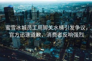 蜜雪冰城員工用腳關(guān)水桶引發(fā)爭議，官方迅速道歉，消費者反響強烈