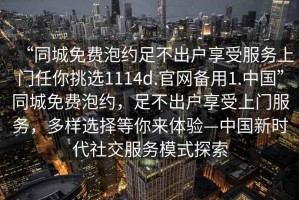 “同城免費泡約足不出戶(hù)享受服務(wù)上門(mén)任你挑選1114d.官網(wǎng)備用1.中國”同城免費泡約，足不出戶(hù)享受上門(mén)服務(wù)，多樣選擇等你來(lái)體驗—中國新時(shí)代社交服務(wù)模式探索