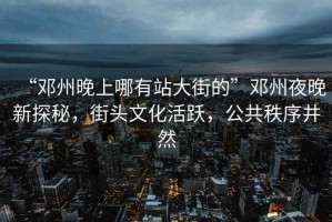 “鄧州晚上哪有站大街的”鄧州夜晚新探秘，街頭文化活躍，公共秩序井然