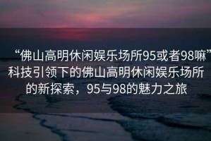 “佛山高明休閑娛樂(lè )場(chǎng)所95或者98嘛”科技引領(lǐng)下的佛山高明休閑娛樂(lè )場(chǎng)所的新探索，95與98的魅力之旅