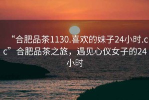 “合肥品茶1130.喜歡的妹子24小時(shí).cc”合肥品茶之旅，遇見(jiàn)心儀女子的24小時(shí)