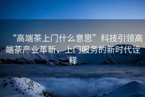 “高端茶上門(mén)什么意思”科技引領(lǐng)高端茶產(chǎn)業(yè)革新，上門(mén)服務(wù)的新時(shí)代詮釋