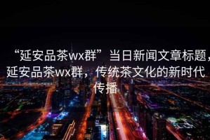 “延安品茶wx群”當日新聞文章標題，延安品茶wx群，傳統茶文化的新時(shí)代傳播