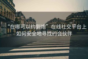 “在哪可以約到炮”在線(xiàn)社交平臺上如何安全地尋找約會(huì )伙伴