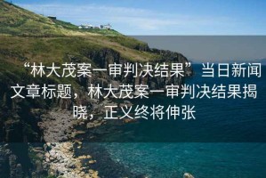 “林大茂案一審判決結果”當日新聞文章標題，林大茂案一審判決結果揭曉，正義終將伸張