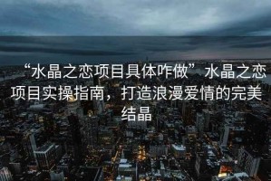 “水晶之戀項目具體咋做”水晶之戀項目實(shí)操指南，打造浪漫愛(ài)情的完美結晶