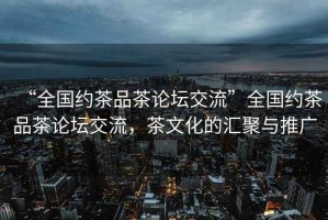 “全國約茶品茶論壇交流”全國約茶品茶論壇交流，茶文化的匯聚與推廣