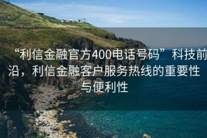 “利信金融官方400電話(huà)號碼”科技前沿，利信金融客戶(hù)服務(wù)熱線(xiàn)的重要性與便利性