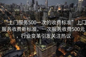 “上門(mén)服務(wù)500一次的收費標準”上門(mén)服務(wù)收費新標準，一次服務(wù)收費500元，行業(yè)變革引發(fā)關(guān)注熱議