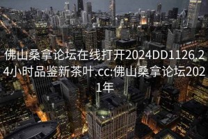 佛山桑拿論壇在線(xiàn)打開(kāi)2024DD1126.24小時(shí)品鑒新茶葉.cc:佛山桑拿論壇2021年