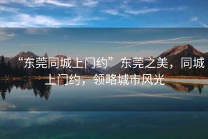 “東莞同城上門(mén)約”東莞之美，同城上門(mén)約，領(lǐng)略城市風(fēng)光