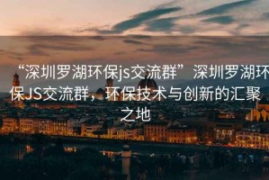 “深圳羅湖環(huán)保js交流群”深圳羅湖環(huán)保JS交流群，環(huán)保技術(shù)與創(chuàng  )新的匯聚之地