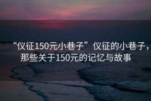 “儀征150元小巷子”儀征的小巷子，那些關(guān)于150元的記憶與故事