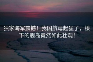 獨家海軍震撼！我國航母起猛了，樓下的艦島竟然如此壯觀(guān)！