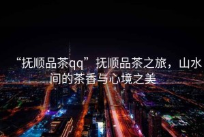 “撫順品茶qq”撫順品茶之旅，山水間的茶香與心境之美