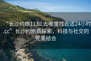 “長(cháng)沙約炮1130.去哪里找合適24小時(shí).cc”長(cháng)沙約炮新探索，科技與社交的完美結合